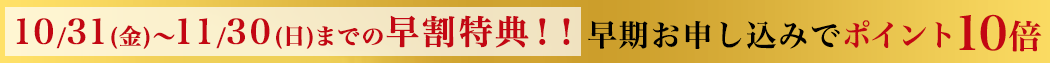 10/30(金)～11/30(日)までの早割特典！！早期お申し込みでポイント10倍